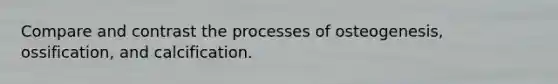 Compare and contrast the processes of osteogenesis, ossification, and calcification.
