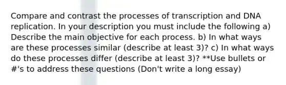 Compare and contrast the processes of transcription and <a href='https://www.questionai.com/knowledge/kofV2VQU2J-dna-replication' class='anchor-knowledge'>dna replication</a>. In your description you must include the following a) Describe the main objective for each process. b) In what ways are these processes similar (describe at least 3)? c) In what ways do these processes differ (describe at least 3)? **Use bullets or #'s to address these questions (Don't write a long essay)