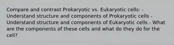 Compare and contrast Prokaryotic vs. Eukaryotic cells: - Understand structure and components of Prokaryotic cells - Understand structure and components of Eukaryotic cells - What are the components of these cells and what do they do for the cell?