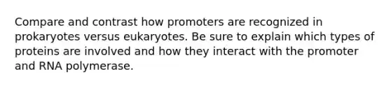 Compare and contrast how promoters are recognized in prokaryotes versus eukaryotes. Be sure to explain which types of proteins are involved and how they interact with the promoter and RNA polymerase.