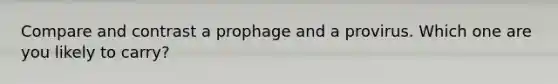 Compare and contrast a prophage and a provirus. Which one are you likely to carry?