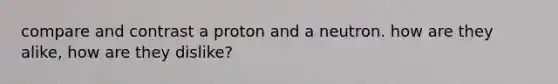 compare and contrast a proton and a neutron. how are they alike, how are they dislike?