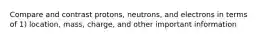 Compare and contrast protons, neutrons, and electrons in terms of 1) location, mass, charge, and other important information