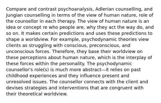 Compare and contrast psychoanalysis, Adlerian counselling, and Jungian counselling in terms of the view of human nature, role of the counsellor in each therapy. The view of human nature is an idea or concept re who people are, why they act the way do, and so on. It makes certain predictions and uses these predictions to shape a worldview. For example, psychodynamic theories view clients as struggling with conscious, preconscious, and unconscious forces. Therefore, they base their worldview on these perceptions about human nature, which is the interplay of these forces within the personality. The psychodynamic counsellor's role(s) is much more abstract—it relies on past childhood experiences and they influence present and unresolved issues. The counsellor connects with the client and devises strategies and interventions that are congruent with their theoretical worldview.