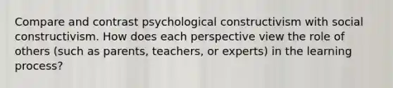 Compare and contrast psychological constructivism with social constructivism. How does each perspective view the role of others (such as parents, teachers, or experts) in the learning process?