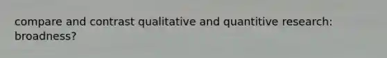 compare and contrast qualitative and quantitive research: broadness?