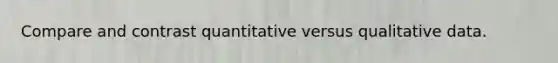 Compare and contrast quantitative versus qualitative data.