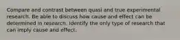 Compare and contrast between quasi and true experimental research. Be able to discuss how cause and effect can be determined in research. Identify the only type of research that can imply cause and effect.