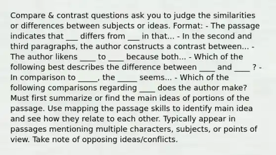 Compare & contrast questions ask you to judge the similarities or differences between subjects or ideas. Format: - The passage indicates that ___ differs from ___ in that... - In the second and third paragraphs, the author constructs a contrast between... - The author likens ____ to ____ because both... - Which of the following best describes the difference between ____ and ____ ? - In comparison to _____, the _____ seems... - Which of the following comparisons regarding ____ does the author make? Must first summarize or find the main ideas of portions of the passage. Use mapping the passage skills to identify main idea and see how they relate to each other. Typically appear in passages mentioning multiple characters, subjects, or points of view. Take note of opposing ideas/conflicts.