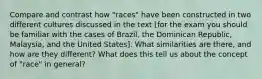 Compare and contrast how "races" have been constructed in two different cultures discussed in the text [for the exam you should be familiar with the cases of Brazil, the Dominican Republic, Malaysia, and the United States]. What similarities are there, and how are they different? What does this tell us about the concept of "race" in general?