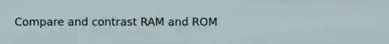 Compare and contrast RAM and ROM