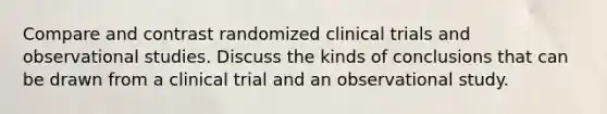 Compare and contrast randomized clinical trials and observational studies. Discuss the kinds of conclusions that can be drawn from a clinical trial and an observational study.