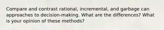 Compare and contrast rational, incremental, and garbage can approaches to decision-making. What are the differences? What is your opinion of these methods?