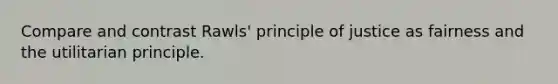 Compare and contrast Rawls' principle of justice as fairness and the utilitarian principle.