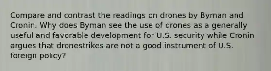 Compare and contrast the readings on drones by Byman and Cronin. Why does Byman see the use of drones as a generally useful and favorable development for U.S. security while Cronin argues that dronestrikes are not a good instrument of U.S. foreign policy?