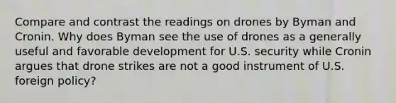 Compare and contrast the readings on drones by Byman and Cronin. Why does Byman see the use of drones as a generally useful and favorable development for U.S. security while Cronin argues that drone strikes are not a good instrument of U.S. foreign policy?