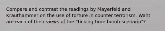 Compare and contrast the readings by Mayerfeld and Krauthammer on the use of torture in counter-terrorism. Waht are each of their views of the "ticking time bomb scenario"?