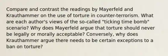 Compare and contrast the readings by Mayerfeld and Krauthammer on the use of torture in counter-terrorism. What are each author's views of the so-called "ticking time bomb" scenario? Why does Mayerfeld argue that torture should never be legally or morally acceptable? Conversely, why does Krauthammer argue there needs to be certain exceptions to a ban on torture?