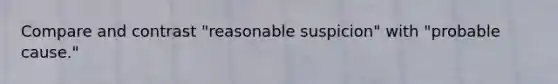 Compare and contrast "reasonable suspicion" with "probable cause."