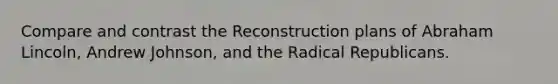 Compare and contrast the Reconstruction plans of Abraham Lincoln, Andrew Johnson, and the Radical Republicans.