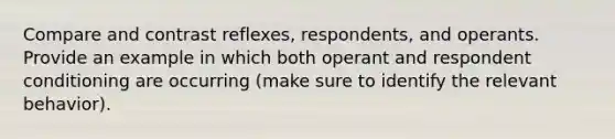 Compare and contrast reflexes, respondents, and operants. Provide an example in which both operant and respondent conditioning are occurring (make sure to identify the relevant behavior).