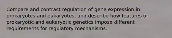 Compare and contrast regulation of gene expression in prokaryotes and eukaryotes, and describe how features of prokaryotic and eukaryotic genetics impose different requirements for regulatory mechanisms.