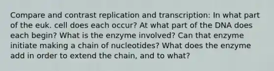 Compare and contrast replication and transcription: In what part of the euk. cell does each occur? At what part of the DNA does each begin? What is the enzyme involved? Can that enzyme initiate making a chain of nucleotides? What does the enzyme add in order to extend the chain, and to what?