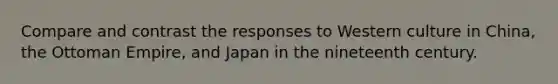 Compare and contrast the responses to Western culture in China, the Ottoman Empire, and Japan in the nineteenth century.