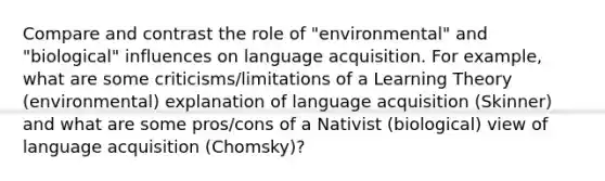 Compare and contrast the role of "environmental" and "biological" influences on language acquisition. For example, what are some criticisms/limitations of a Learning Theory (environmental) explanation of language acquisition (Skinner) and what are some pros/cons of a Nativist (biological) view of language acquisition (Chomsky)?