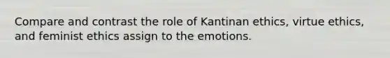 Compare and contrast the role of Kantinan ethics, virtue ethics, and feminist ethics assign to the emotions.