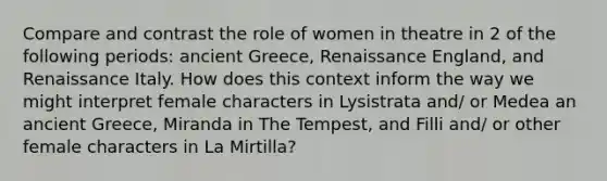 Compare and contrast the role of women in theatre in 2 of the following periods: ancient Greece, Renaissance England, and Renaissance Italy. How does this context inform the way we might interpret female characters in Lysistrata and/ or Medea an ancient Greece, Miranda in <a href='https://www.questionai.com/knowledge/kyNJfBSyRI-the-tempest' class='anchor-knowledge'>the tempest</a>, and Filli and/ or other female characters in La Mirtilla?