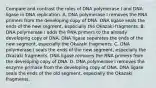 Compare and contrast the roles of DNA polymerase I and DNA ligase in DNA replication. A. DNA polymerase I removes the RNA primers from the developing copy of DNA. DNA ligase seals the ends of the new segment, especially the Okazaki fragments. B. DNA polymerase I adds the RNA primers to the already developing copy of DNA. DNA ligase separates the ends of the new segment, especially the Okazaki fragments. C. DNA polymerase I seals the ends of the new segment, especially the Okazaki fragments. DNA ligase removes the RNA primers from the developing copy of DNA. D. DNA polymerase I removes the enzyme primase from the developing copy of DNA. DNA ligase seals the ends of the old segment, especially the Okazaki fragments.