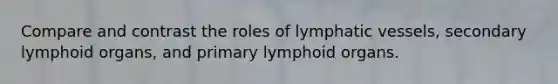 Compare and contrast the roles of lymphatic vessels, secondary lymphoid organs, and primary lymphoid organs.