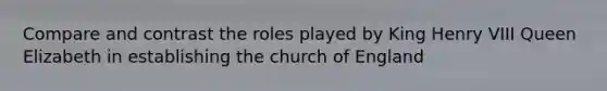 Compare and contrast the roles played by King Henry VIII Queen Elizabeth in establishing the church of England
