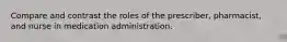 Compare and contrast the roles of the prescriber, pharmacist, and nurse in medication administration.
