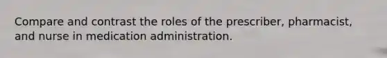 Compare and contrast the roles of the prescriber, pharmacist, and nurse in medication administration.