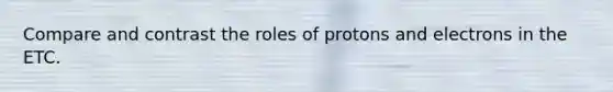 Compare and contrast the roles of protons and electrons in the ETC.