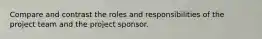 Compare and contrast the roles and responsibilities of the project team and the project sponsor.