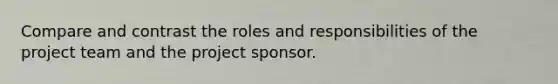 Compare and contrast the roles and responsibilities of the project team and the project sponsor.