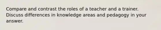 Compare and contrast the roles of a teacher and a trainer. Discuss differences in knowledge areas and pedagogy in your answer.