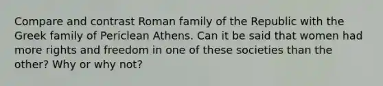 Compare and contrast Roman family of the Republic with the Greek family of Periclean Athens. Can it be said that women had more rights and freedom in one of these societies than the other? Why or why not?