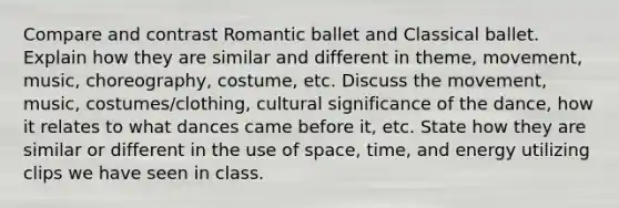 Compare and contrast Romantic ballet and Classical ballet. Explain how they are similar and different in theme, movement, music, choreography, costume, etc. Discuss the movement, music, costumes/clothing, cultural significance of the dance, how it relates to what dances came before it, etc. State how they are similar or different in the use of space, time, and energy utilizing clips we have seen in class.