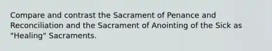 Compare and contrast the Sacrament of Penance and Reconciliation and the Sacrament of Anointing of the Sick as "Healing" Sacraments.