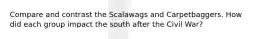 Compare and contrast the Scalawags and Carpetbaggers. How did each group impact the south after the Civil War?