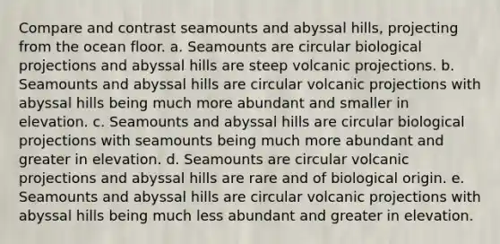 Compare and contrast seamounts and abyssal hills, projecting from the ocean floor. a. Seamounts are circular biological projections and abyssal hills are steep volcanic projections. b. Seamounts and abyssal hills are circular volcanic projections with abyssal hills being much more abundant and smaller in elevation. c. Seamounts and abyssal hills are circular biological projections with seamounts being much more abundant and greater in elevation. d. Seamounts are circular volcanic projections and abyssal hills are rare and of biological origin. e. Seamounts and abyssal hills are circular volcanic projections with abyssal hills being much less abundant and greater in elevation.