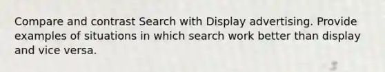 Compare and contrast Search with Display advertising. Provide examples of situations in which search work better than display and vice versa.