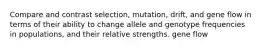 Compare and contrast selection, mutation, drift, and gene flow in terms of their ability to change allele and genotype frequencies in populations, and their relative strengths. gene flow