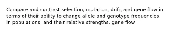 Compare and contrast selection, mutation, drift, and gene flow in terms of their ability to change allele and genotype frequencies in populations, and their relative strengths. gene flow