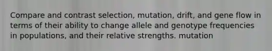 Compare and contrast selection, mutation, drift, and gene flow in terms of their ability to change allele and genotype frequencies in populations, and their relative strengths. mutation