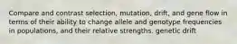 Compare and contrast selection, mutation, drift, and gene flow in terms of their ability to change allele and genotype frequencies in populations, and their relative strengths. genetic drift